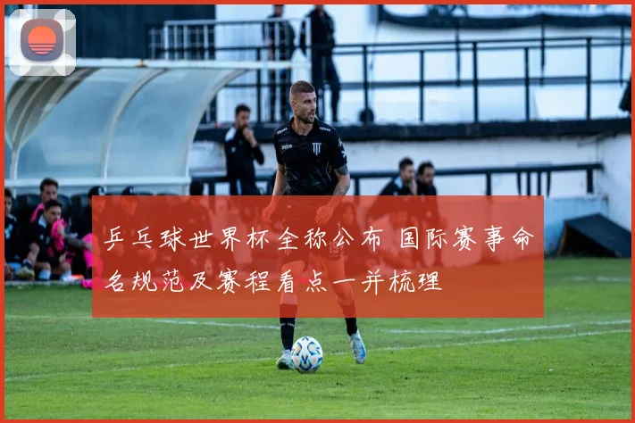 乒乓球世界杯全称公布 国际赛事命名规范及赛程看点一并梳理