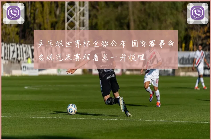 乒乓球世界杯全称公布 国际赛事命名规范及赛程看点一并梳理