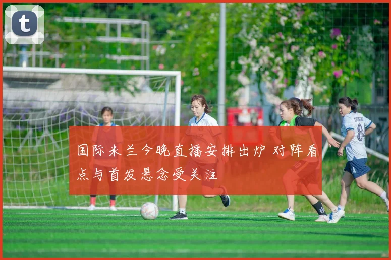 国际米兰今晚直播安排出炉 对阵看点与首发悬念受关注
