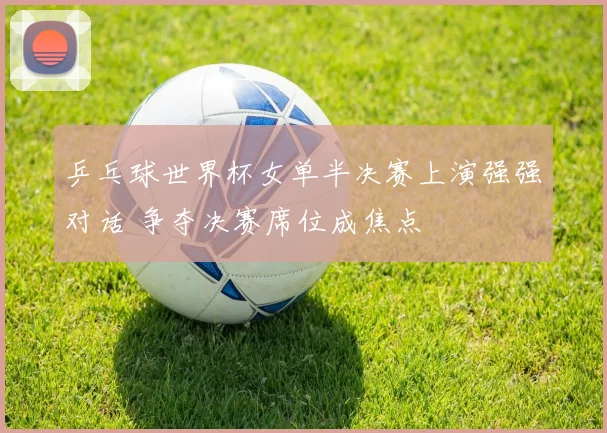 乒乓球世界杯女单半决赛上演强强对话 争夺决赛席位成焦点